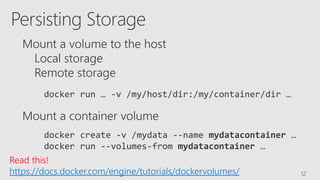 Persisting Storage
12
Mount a volume to the host
Local storage
Remote storage
Mount a container volume
docker run … -v /my/host/dir:/my/container/dir …
docker create -v /mydata --name mydatacontainer …
docker run --volumes-from mydatacontainer …
Read this!
https://docs.docker.com/engine/tutorials/dockervolumes/
 