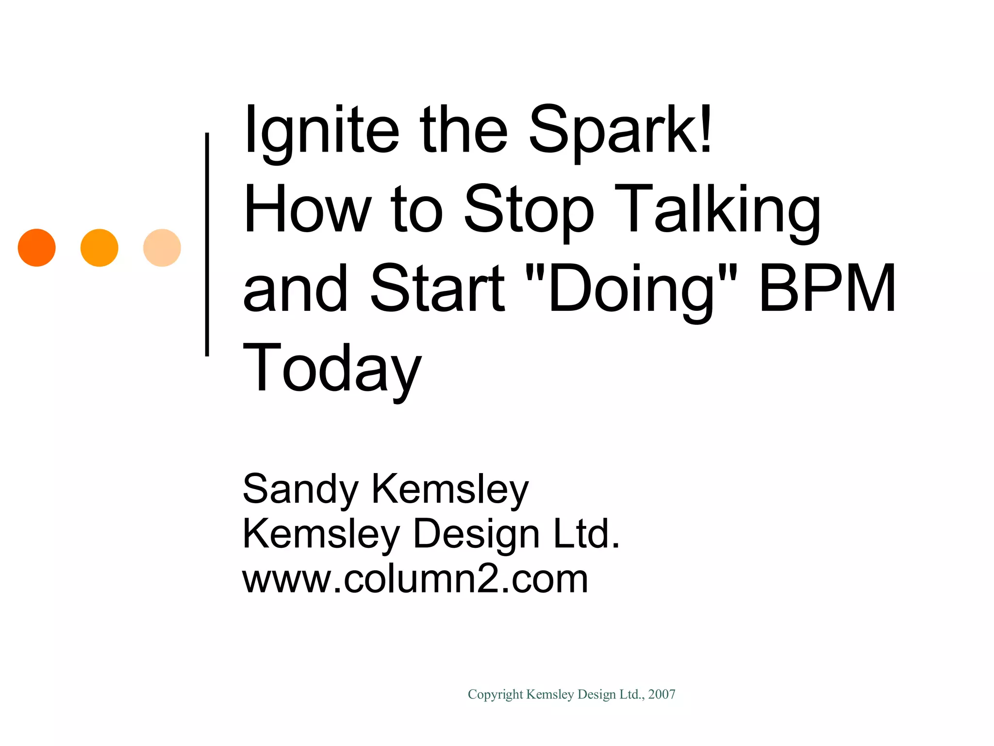 Ignite the Spark! How to Stop Talking and Start "Doing" BPM Today Sandy Kemsley Kemsley Design Ltd. www.column2.com