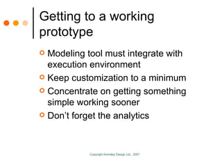 Getting to a working prototype Modeling tool must integrate with execution environment Keep customization to a minimum Concentrate on getting something simple working sooner Don’t forget the analytics