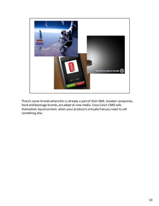 There’s	
  some	
  brands	
  where	
  this	
  is	
  already	
  a	
  part	
  of	
  their	
  DNA.	
  Sneaker	
  companies,	
  
food	
  and	
  beverage	
  brands,	
  are	
  adept	
  at	
  new	
  media.	
  Coca	
  Cola’s	
  CMO	
  calls	
  
themselves	
  liquid	
  content-­‐ when	
  your	
  product	
  is	
  virtually	
  free	
  you	
  need	
  to	
  sell	
  
something	
  else.	
  
10
 