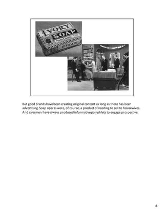 But	
  good	
  brands	
  have	
  been	
  creating	
  original	
  content	
  as	
  long	
  as	
  there	
  has	
  been	
  
advertising.	
  Soap	
  operas	
  were,	
  of	
  course,	
  a	
  product	
  of	
  needing	
  to	
  sell	
  to	
  housewives.	
  
And	
  salesmen	
  have	
  always	
  produced	
  informative	
  pamphlets	
  to	
  engage	
  prospective.	
  
8
 