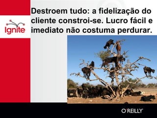 Destroem tudo: a fidelização do
cliente constroi-se. Lucro fácil e
imediato não costuma perdurar.
 
