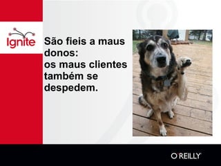 São fieis a maus donos: os maus clientes também se despedem. 