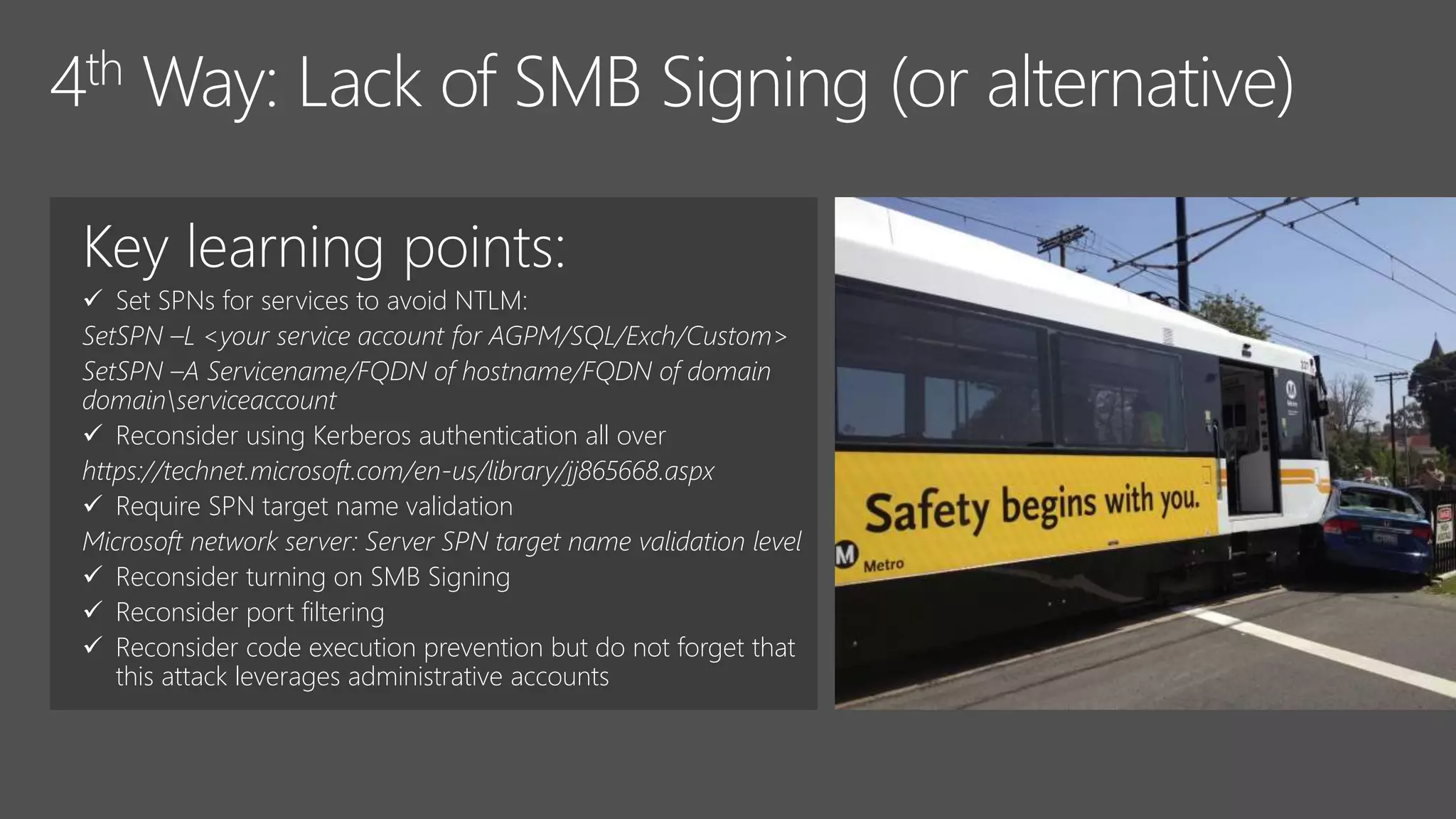 Key learning points:
 Set SPNs for services to avoid NTLM:
SetSPN –L <your service account for AGPM/SQL/Exch/Custom>
SetSPN –A Servicename/FQDN of hostname/FQDN of domain
domainserviceaccount
 Reconsider using Kerberos authentication all over
https://technet.microsoft.com/en-us/library/jj865668.aspx
 Require SPN target name validation
Microsoft network server: Server SPN target name validation level
 Reconsider turning on SMB Signing
 Reconsider port filtering
 Reconsider code execution prevention but do not forget that
this attack leverages administrative accounts
 