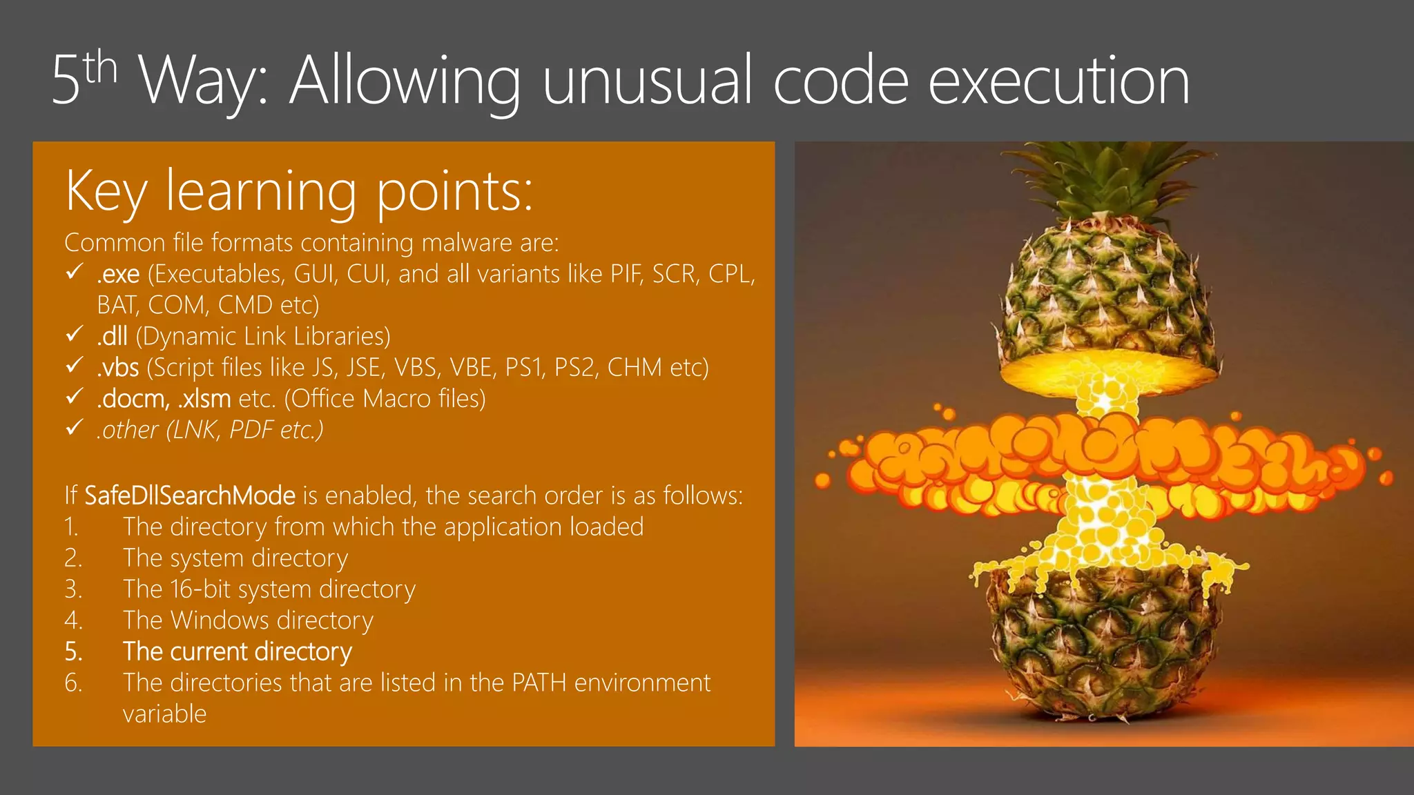 Key learning points:
Common file formats containing malware are:
 .exe (Executables, GUI, CUI, and all variants like PIF, SCR, CPL,
BAT, COM, CMD etc)
 .dll (Dynamic Link Libraries)
 .vbs (Script files like JS, JSE, VBS, VBE, PS1, PS2, CHM etc)
 .docm, .xlsm etc. (Office Macro files)
 .other (LNK, PDF etc.)
If SafeDllSearchMode is enabled, the search order is as follows:
1. The directory from which the application loaded
2. The system directory
3. The 16-bit system directory
4. The Windows directory
5. The current directory
6. The directories that are listed in the PATH environment
variable
 