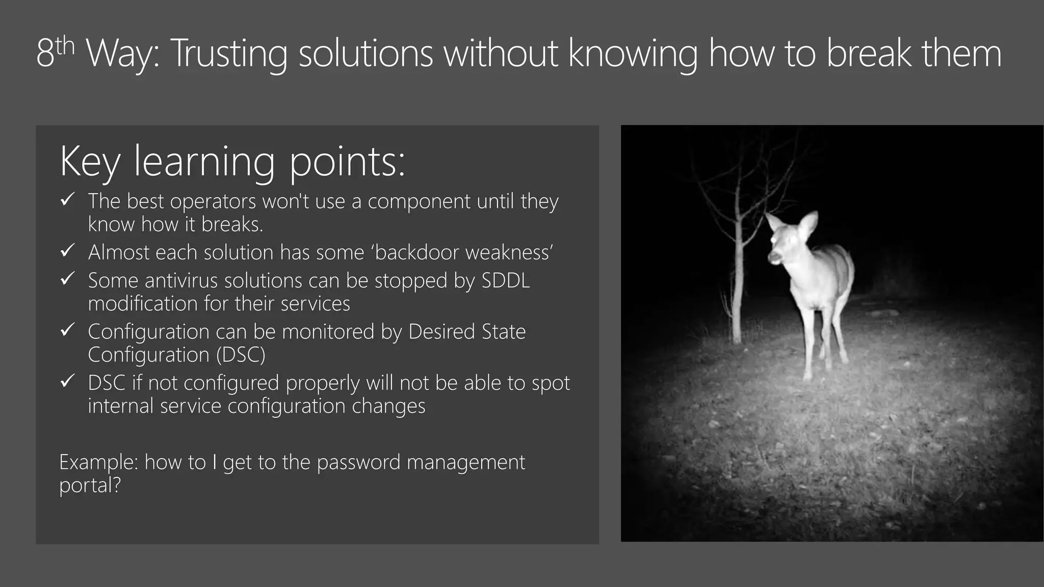 Key learning points:
 The best operators won't use a component until they
know how it breaks.
 Almost each solution has some ‘backdoor weakness’
 Some antivirus solutions can be stopped by SDDL
modification for their services
 Configuration can be monitored by Desired State
Configuration (DSC)
 DSC if not configured properly will not be able to spot
internal service configuration changes
Example: how to I get to the password management
portal?
 