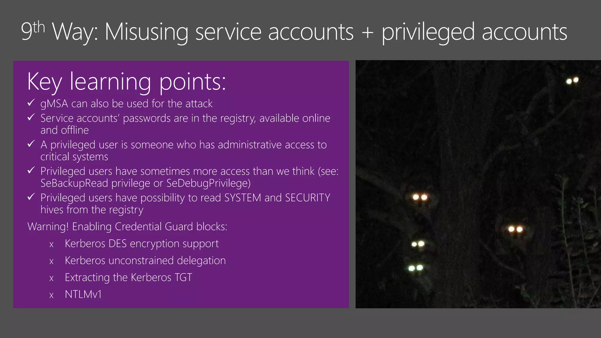 Key learning points:
 gMSA can also be used for the attack
 Service accounts’ passwords are in the registry, available online
and offline
 A privileged user is someone who has administrative access to
critical systems
 Privileged users have sometimes more access than we think (see:
SeBackupRead privilege or SeDebugPrivilege)
 Privileged users have possibility to read SYSTEM and SECURITY
hives from the registry
Warning! Enabling Credential Guard blocks:
x Kerberos DES encryption support
x Kerberos unconstrained delegation
x Extracting the Kerberos TGT
x NTLMv1
 