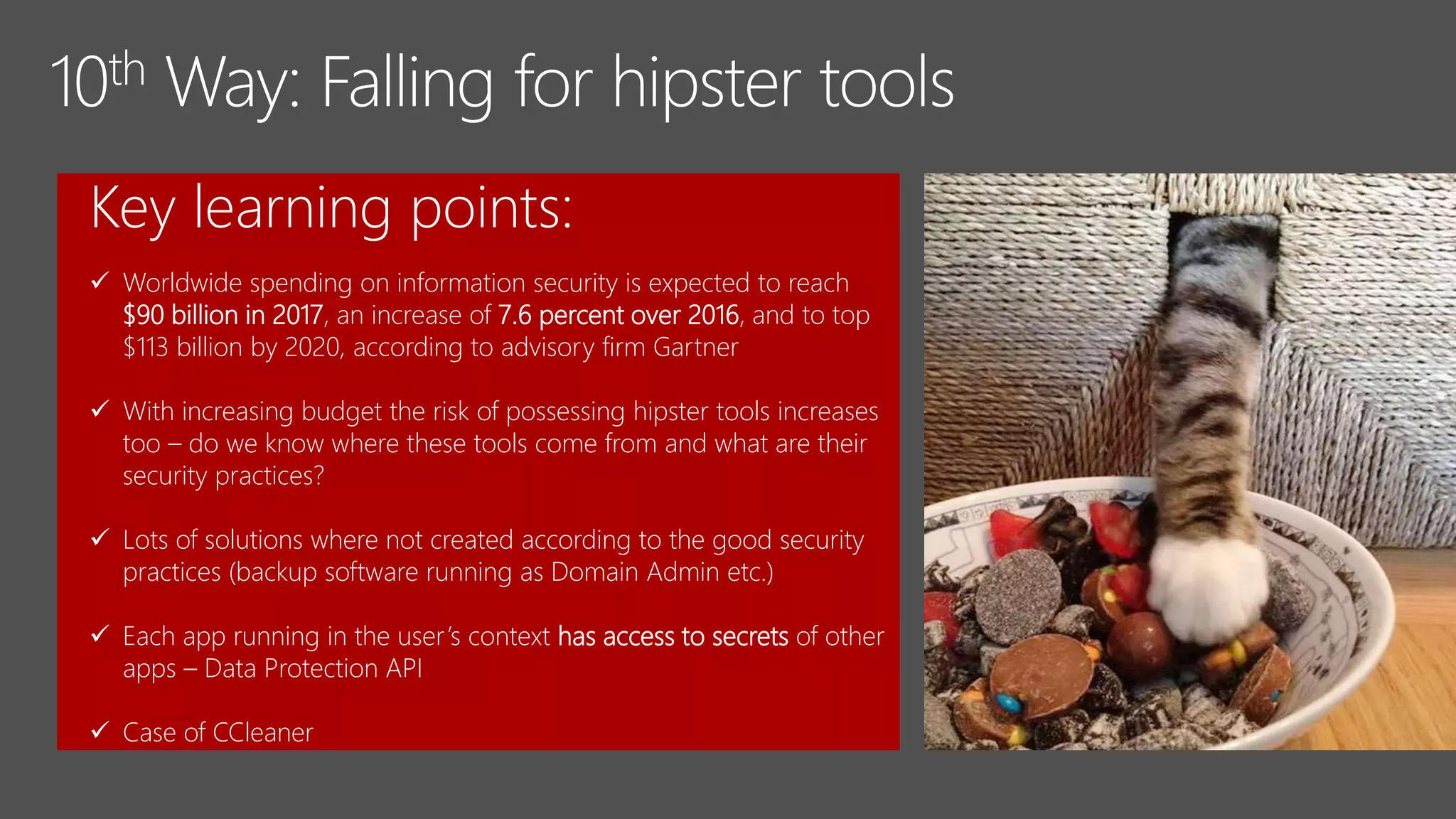 Key learning points:
 Worldwide spending on information security is expected to reach
$90 billion in 2017, an increase of 7.6 percent over 2016, and to top
$113 billion by 2020, according to advisory firm Gartner
 With increasing budget the risk of possessing hipster tools increases
too – do we know where these tools come from and what are their
security practices?
 Lots of solutions where not created according to the good security
practices (backup software running as Domain Admin etc.)
 Each app running in the user’s context has access to secrets of other
apps – Data Protection API
 Case of CCleaner
 