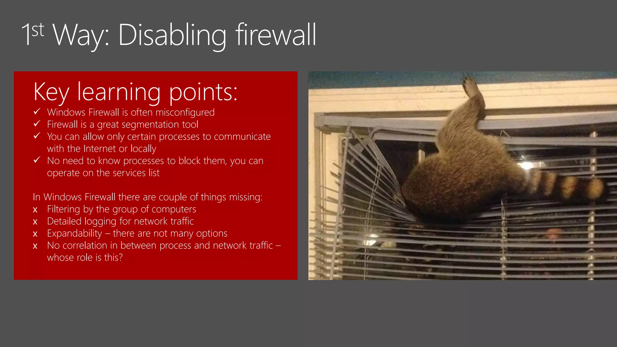 Key learning points:
 Windows Firewall is often misconfigured
 Firewall is a great segmentation tool
 You can allow only certain processes to communicate
with the Internet or locally
 No need to know processes to block them, you can
operate on the services list
In Windows Firewall there are couple of things missing:
x Filtering by the group of computers
x Detailed logging for network traffic
x Expandability – there are not many options
x No correlation in between process and network traffic –
whose role is this?
 