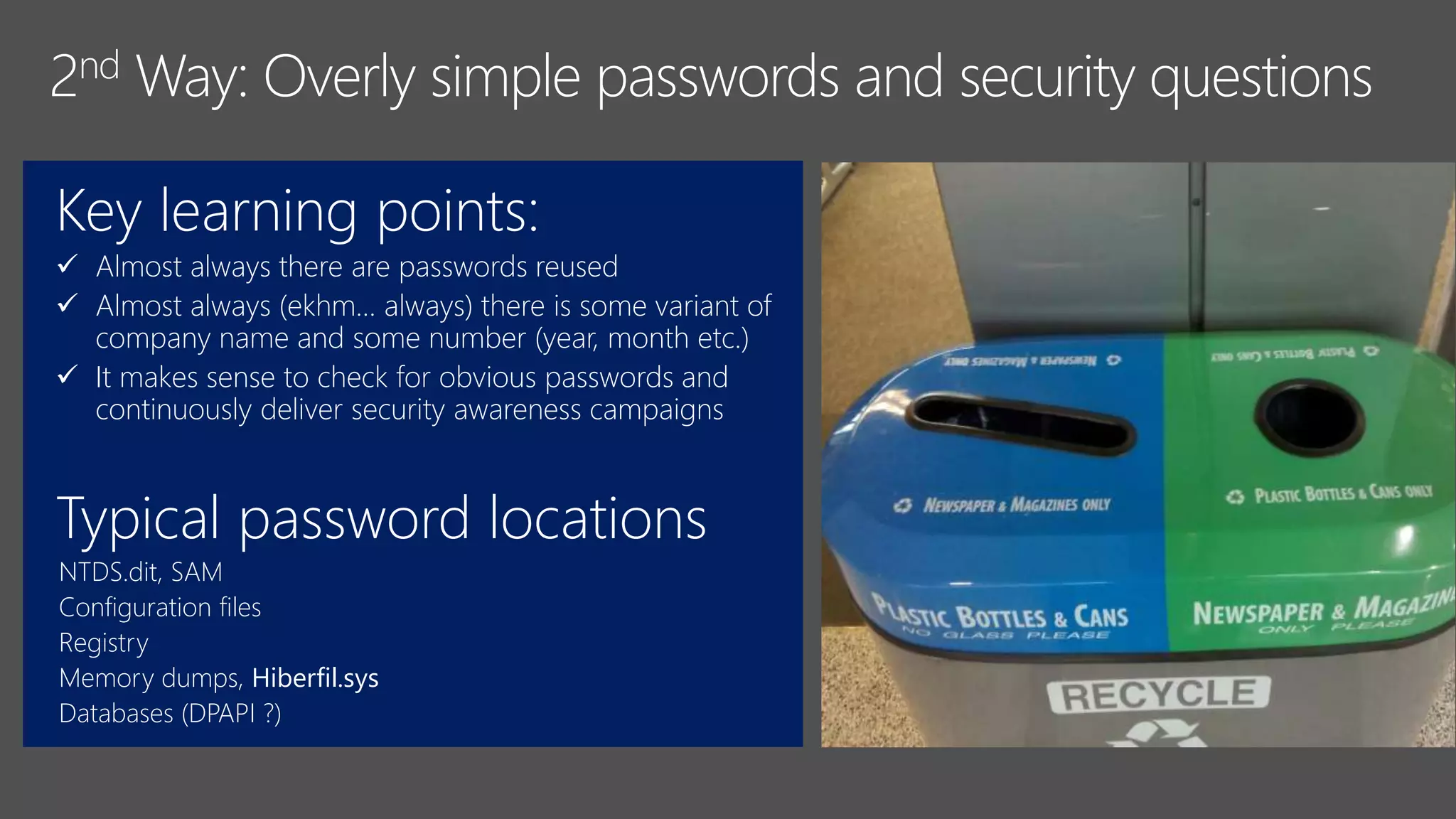 Key learning points:
 Almost always there are passwords reused
 Almost always (ekhm… always) there is some variant of
company name and some number (year, month etc.)
 It makes sense to check for obvious passwords and
continuously deliver security awareness campaigns
Typical password locations
NTDS.dit, SAM
Configuration files
Registry
Memory dumps, Hiberfil.sys
Databases (DPAPI ?)
 