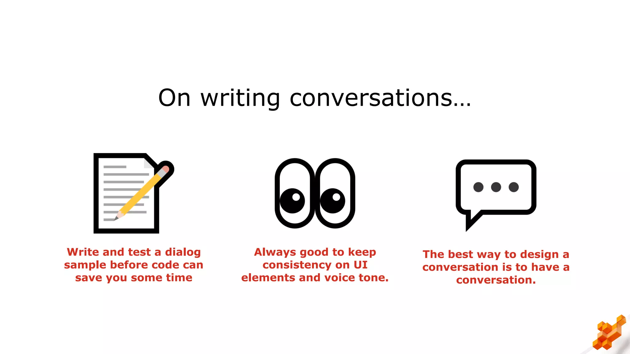 On writing conversations…
Write and test a dialog
sample before code can
save you some time
Always good to keep
consistency on UI
elements and voice tone.
The best way to design a
conversation is to have a
conversation.
 