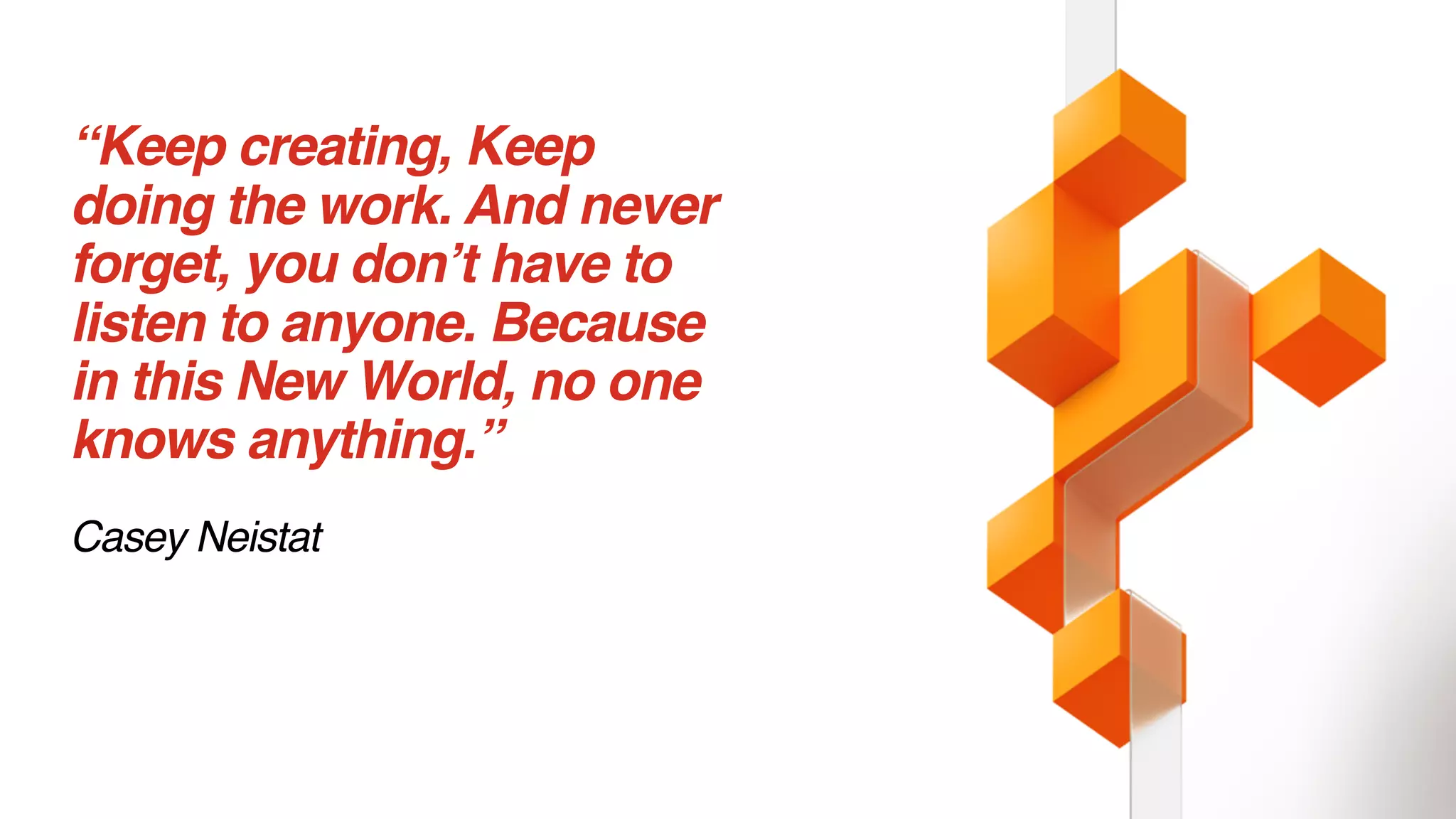 “Keep creating, Keep
doing the work. And never
forget, you don’t have to
listen to anyone. Because
in this New World, no one
knows anything.”
Casey Neistat
 