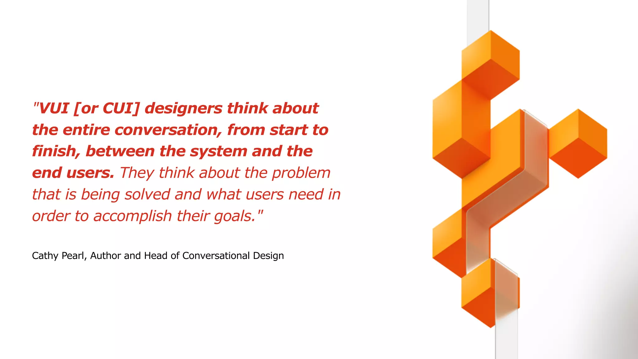 "VUI [or CUI] designers think about
the entire conversation, from start to
finish, between the system and the
end users. They think about the problem
that is being solved and what users need in
order to accomplish their goals."
Cathy Pearl, Author and Head of Conversational Design
 