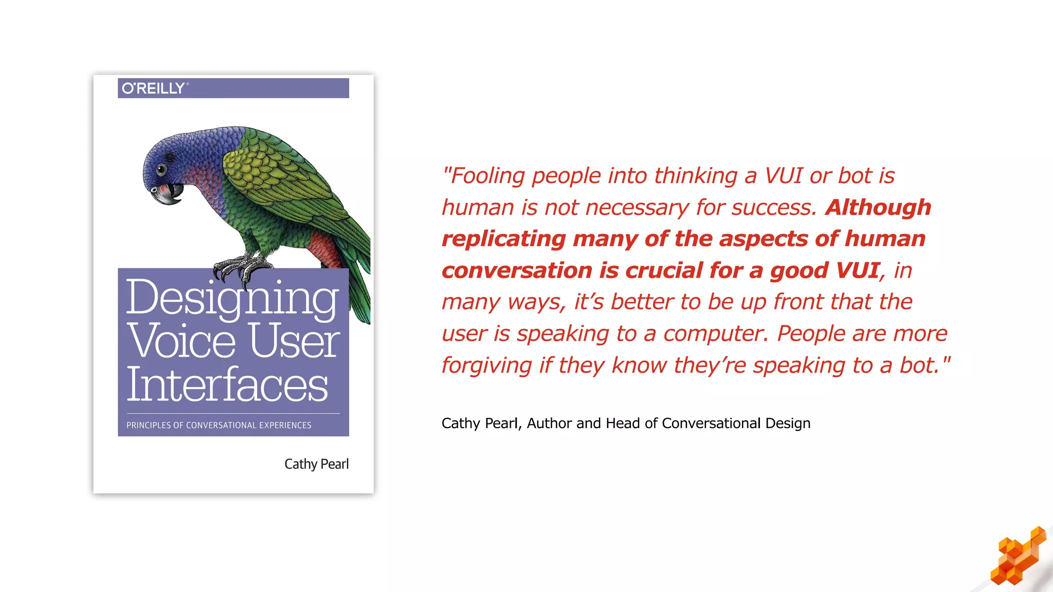 "Fooling people into thinking a VUI or bot is
human is not necessary for success. Although
replicating many of the aspects of human
conversation is crucial for a good VUI, in
many ways, it’s better to be up front that the
user is speaking to a computer. People are more
forgiving if they know they’re speaking to a bot."
Cathy Pearl, Author and Head of Conversational Design
 