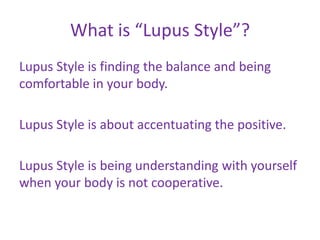 What is “Lupus Style”?
Lupus Style is finding the balance and being
comfortable in your body.

Lupus Style is about accentuating the positive.

Lupus Style is being understanding with yourself
when your body is not cooperative.
 