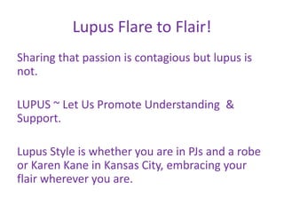 Lupus Flare to Flair!
Sharing that passion is contagious but lupus is
not.

LUPUS ~ Let Us Promote Understanding &
Support.

Lupus Style is whether you are in PJs and a robe
or Karen Kane in Kansas City, embracing your
flair wherever you are.
 