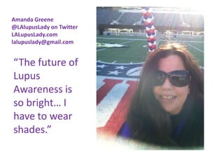 Amanda Greene
@LAlupusLady on Twitter
LALupusLady.com
lalupuslady@gmail.com


“The future of
Lupus
Awareness is
so bright… I
have to wear
shades.”
 