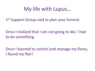 My life with Lupus…
1st Support Group said to plan your funeral.

Once I realized that I am not going to die, I had
to do something.

Once I learned to control and manage my flares,
I found my flair!
 