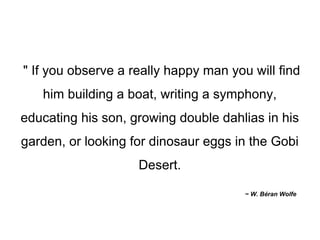" If you observe a really happy man you will find him building a boat, writing a symphony, educating his son, growing double dahlias in his garden, or looking for dinosaur eggs in the Gobi Desert. ~ W. Béran Wolfe 