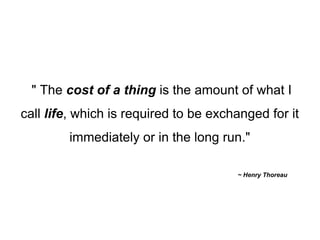 " The  cost of a thing  is the amount of what I call  life , which is required to be exchanged for it immediately or in the long run." ~ Henry Thoreau  