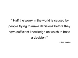 " Half the worry in the world is caused by people trying to make decisions before they have sufficient knowledge on which to base a decision." ~ Dean Hawkes 