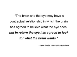 "The brain and the eye may have a contractual relationship in which the brain has agreed to believe what the eye sees,  but in return the eye has agreed to look for what the brain wants." ~ Daniel Gilbert, “Stumbling on Happiness” 