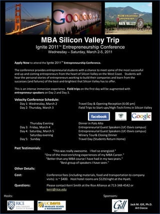 MBA Silicon Valley Trip
                                  Ignite 2011 Entrepreneurship Conference
                                                          TM


                                                Wednesday            Saturday, March 2-5, 2011

         Apply  Now  to  attend  the  Ignite 2011TM Entrepreneurship  Conference.  

         The  conference  provides  entrepreneurial  students  with  a  chance  to  meet  some  of  the  most  successful  
         and  up-­‐and-­‐coming  entrepreneurs  from  the  heart  of  Silicon  Valley  on  the  West  Coast.      Students  will  
         hear  the  personal  stories  of  entrepreneurs  working  to  build  their  companies  and  learn  from  the  
         successes  (and  failures)  of  the  best-­‐and-­‐brightest  that  Silicon  Valley  has  to  offer.

         This  is  an  intense  immersion  experience.    Field  trips  on  the  first  day  will  be  augmented  with  
         entrepreneur  speakers  on  Day  2  and  Day  3.

         Velocity  Conference  Schedule:
               Day  1:  Wednesday,  March  2                                Travel  Day  &  Opening  Reception  (6:00  pm)
               Day  2:  Thursday,  March  3                                 Field  Trips  to  Start-­‐ups/High-­‐Tech  Firms  in  Silicon  Valley



                           Thursday  Evening                                Dinner  in  Palo  Alto
               Day  3:    Friday,  March  4                                 Entrepreneurial  Guest  Speakers  (UC-­‐Davis  campus)
               Day  4:    Saturday,  March  5                               Entrepreneurial  Guest  Speakers  (UC-­‐Davis  campus)
                           Saturday  evening                                Winery  Tour&  Closing  Dinner
               Day  5:      Sunday                                          Travel  Day  (Students  Return  Home)

         Past  Testimonials:




         Other  Details:                    
         Cost:                                 Conference  fees  (including  materials,  food  and  transportation  to  company  
                                               visits)    is  ~  $400.      Host  hotel  rooms  are  $129/night  at  the  Hyatt.
         Questions:                            Please  contact  Kerri  Smith  at  the  Rice  Alliance  at  713-­‐348-­‐4542  or  
                                               kerri@rice.edu

Hosts:                                                                                              Sponsors:

                                                                                                                             Jack  M.  Gill,  Ph.D.
                                                                                                                                 Art  Ciocca
 