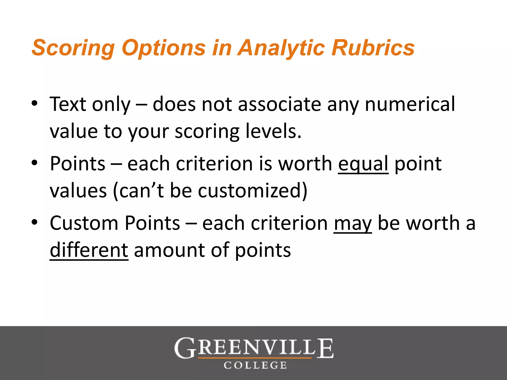 Scoring Options in Analytic Rubrics
• Text only – does not associate any numerical
value to your scoring levels.
• Points – each criterion is worth equal point
values (can’t be customized)
• Custom Points – each criterion may be worth a
different amount of points
 