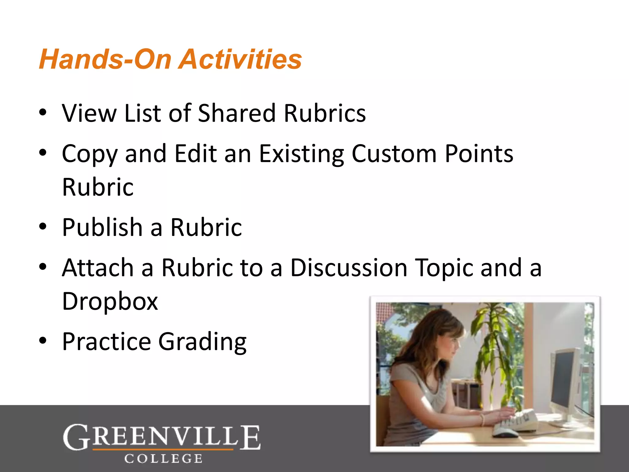 Hands-On Activities
• View List of Shared Rubrics
• Copy and Edit an Existing Custom Points
Rubric
• Publish a Rubric
• Attach a Rubric to a Discussion Topic and a
Dropbox
• Practice Grading
 