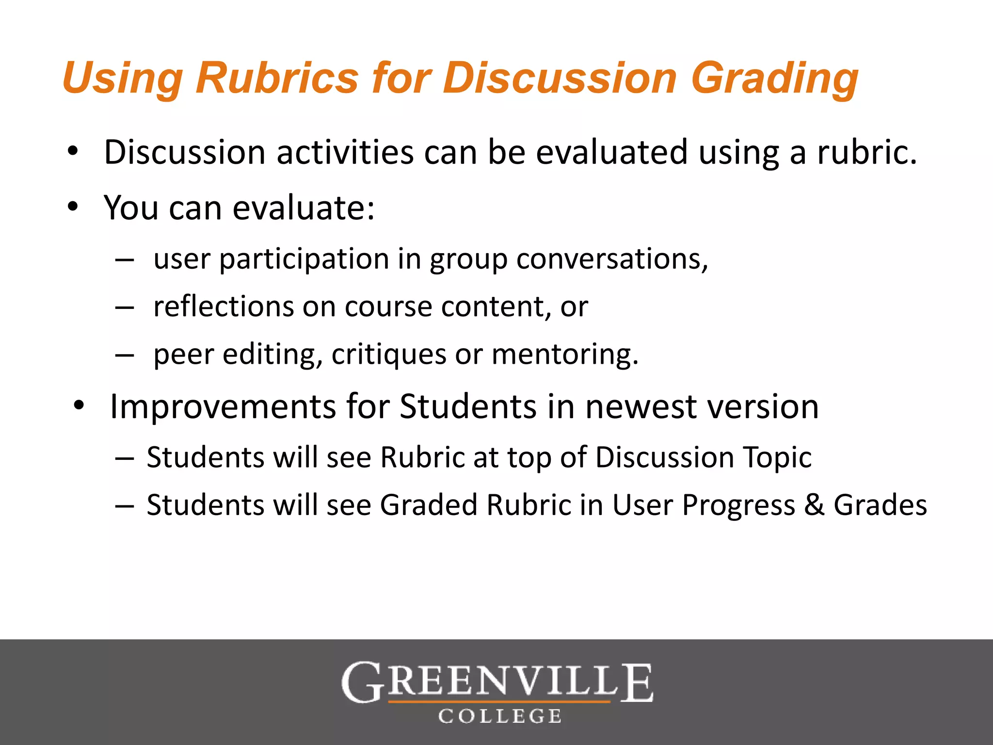Using Rubrics for Discussion Grading
• Discussion activities can be evaluated using a rubric.
• You can evaluate:
– user participation in group conversations,
– reflections on course content, or
– peer editing, critiques or mentoring.
• Improvements for Students in newest version
– Students will see Rubric at top of Discussion Topic
– Students will see Graded Rubric in User Progress & Grades
 