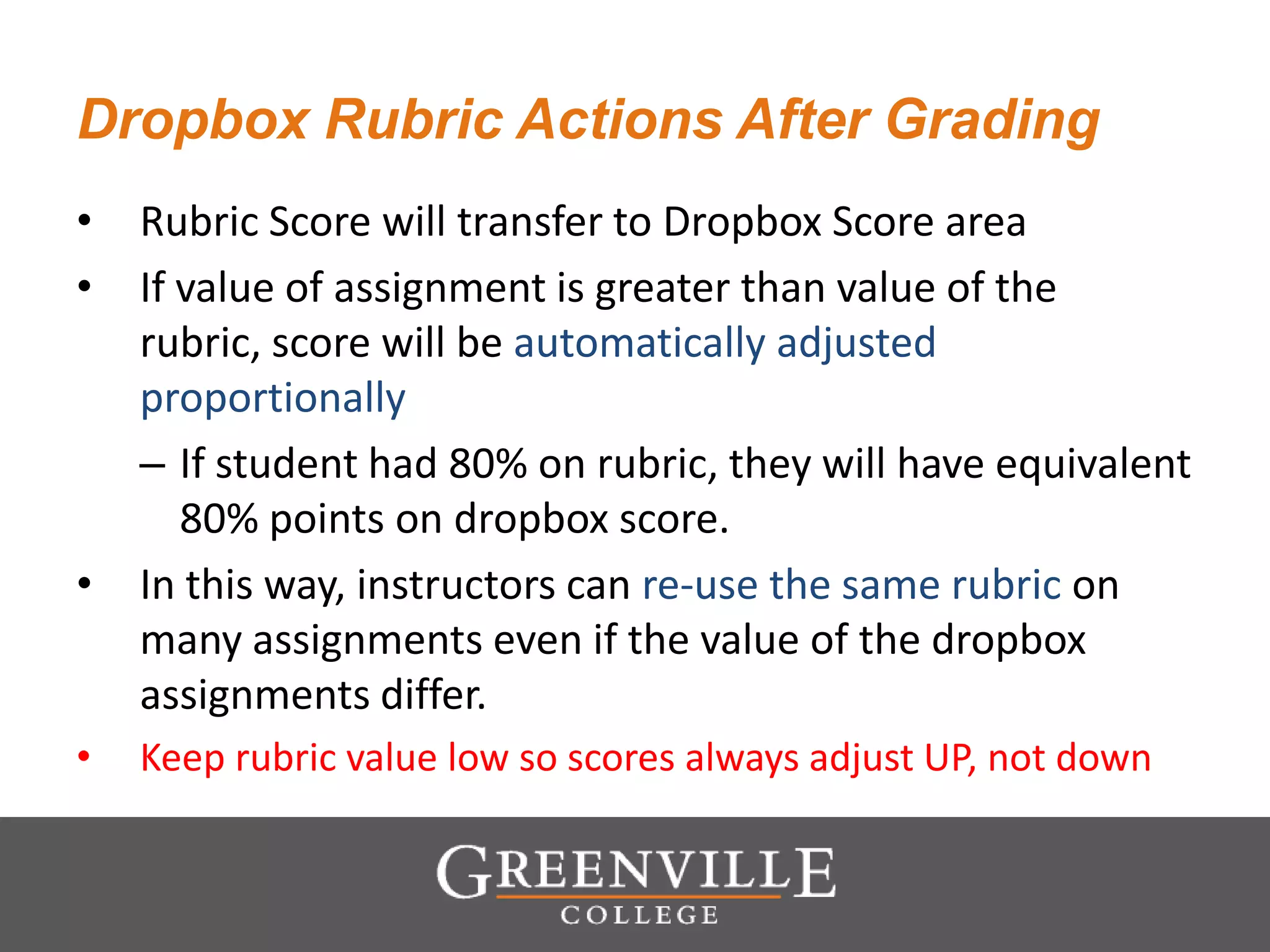 Dropbox Rubric Actions After Grading
• Rubric Score will transfer to Dropbox Score area
• If value of assignment is greater than value of the
rubric, score will be automatically adjusted
proportionally
– If student had 80% on rubric, they will have equivalent
80% points on dropbox score.
• In this way, instructors can re-use the same rubric on
many assignments even if the value of the dropbox
assignments differ.
• Keep rubric value low so scores always adjust UP, not down
 