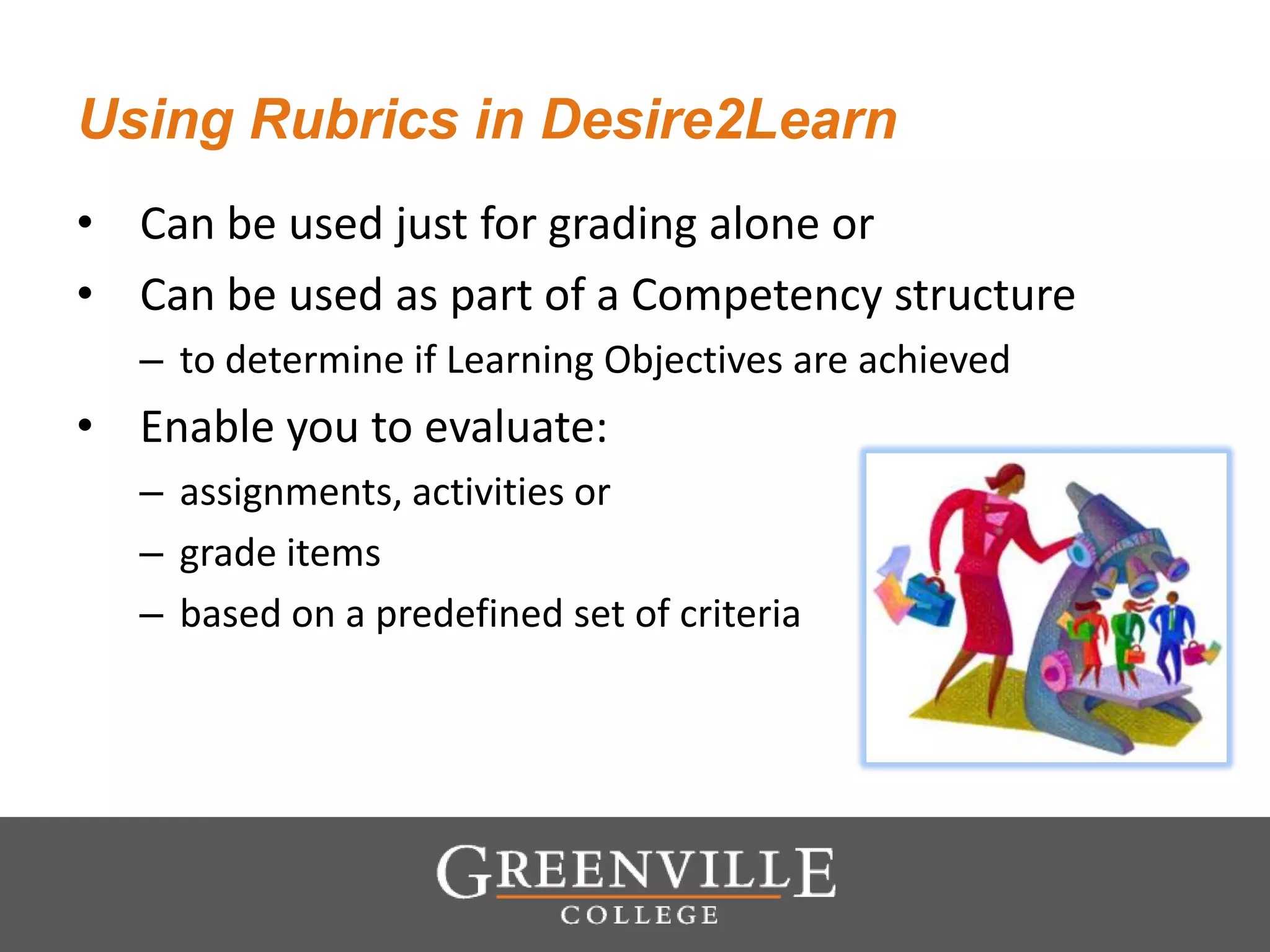 Using Rubrics in Desire2Learn
• Can be used just for grading alone or
• Can be used as part of a Competency structure
– to determine if Learning Objectives are achieved
• Enable you to evaluate:
– assignments, activities or
– grade items
– based on a predefined set of criteria
 