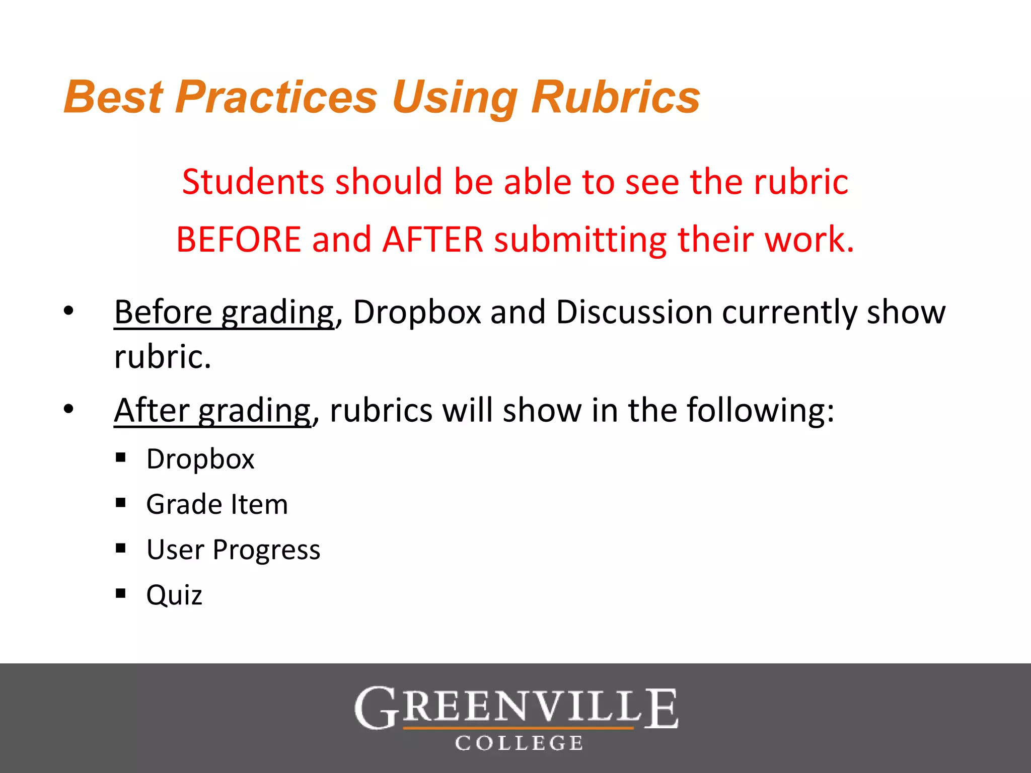Best Practices Using Rubrics
Students should be able to see the rubric
BEFORE and AFTER submitting their work.
• Before grading, Dropbox and Discussion currently show
rubric.
• After grading, rubrics will show in the following:
 Dropbox
 Grade Item
 User Progress
 Quiz
 