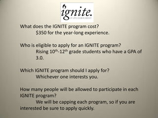 What does the IGNITE program cost?
$350 for the year-long experience.
Who is eligible to apply for an IGNITE program?
Rising 10th-12th grade students who have a GPA of
3.0.
Which IGNITE program should I apply for?
Whichever one interests you.
How many people will be allowed to participate in each
IGNITE program?
We will be capping each program, so if you are
interested be sure to apply quickly.

 