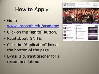 How to Apply
• Go to
www.lipscomb.edu/academy
• Click on the “Ignite” button.
• Read about IGNITE.
• Click the “Application” link at
the bottom of the page.
• E-mail a current teacher for a
recommendation.

 