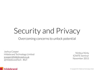 © Copyright 2015 Hildebrand Technology Limited
Security and Privacy
Overcoming concerns to unlock potential
Nimbus Ninty
IGNITE Seminar
November 2015
Joshua Cooper
Hildebrand Technology Limited
jcooper@hildebrand.co.uk
@HildebrandTech #IoT
 