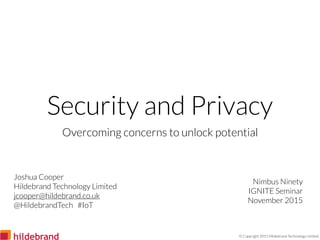 © Copyright 2015 Hildebrand Technology Limited
Security and Privacy
Overcoming concerns to unlock potential
Nimbus Ninety
IGNITE Seminar
November 2015
Joshua Cooper
Hildebrand Technology Limited
jcooper@hildebrand.co.uk
@HildebrandTech #IoT
 