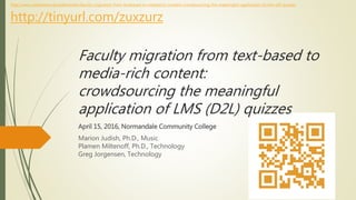 Faculty migration from text-based to
media-rich content:
crowdsourcing the meaningful
application of LMS (D2L) quizzes
April 15, 2016, Normandale Community College
Marion Judish, Ph.D., Music
Plamen Miltenoff, Ph.D., Technology
http://www.slideshare.net/aidemoreto/faculty-migration-from-textbased-to-mediarich-content-crowdsourcing-the-meaningful-application-of-lms-d2l-quizzes
http://tinyurl.com/zuxzurz#D2Lmn #MUSM123
InforMedia Services
SCSU TechInstruction
 