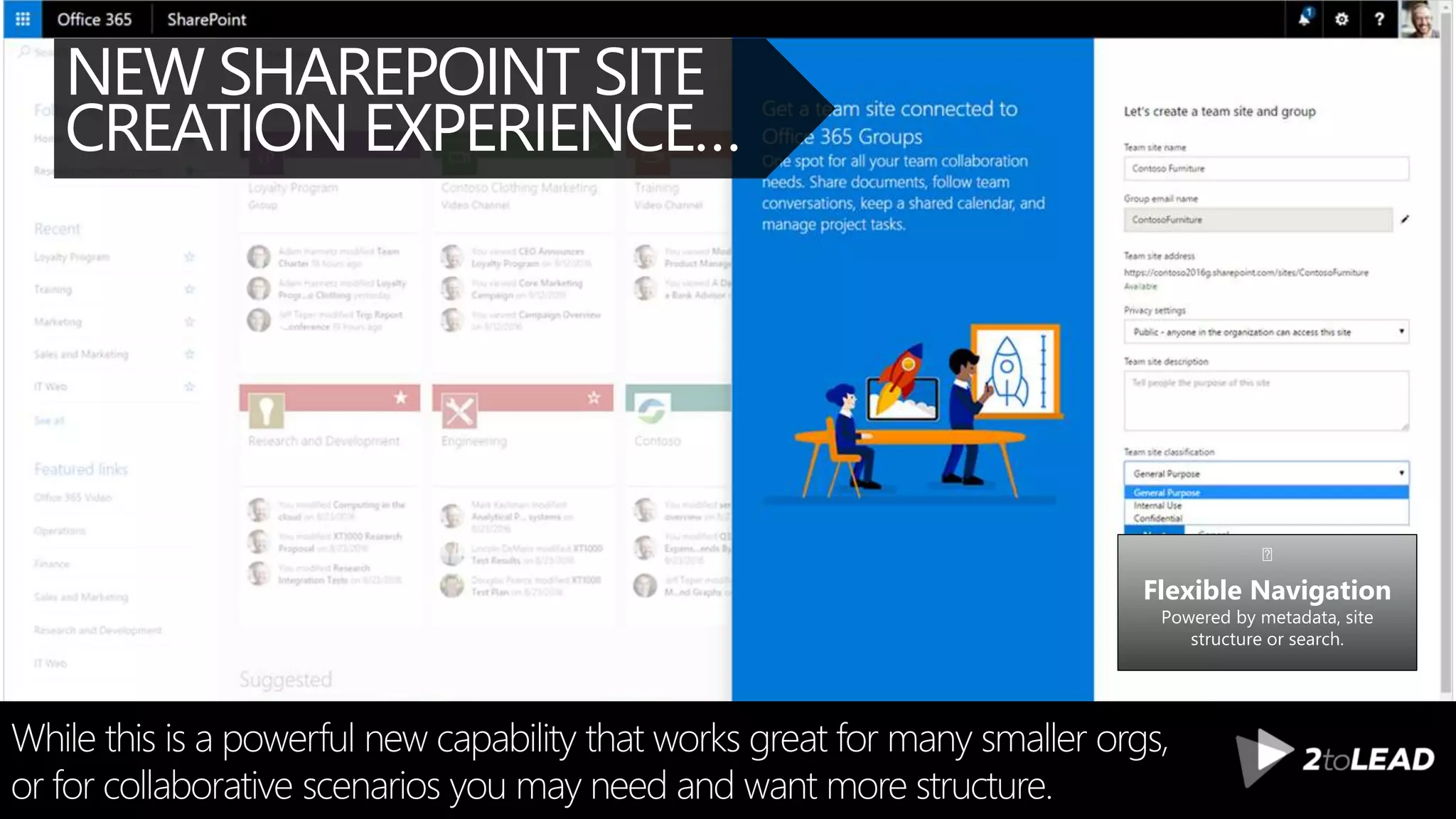 NEW SHAREPOINT SITE
CREATION EXPERIENCE…
While this is a powerful new capability that works great for many smaller orgs,
or for collaborative scenarios you may need and want more structure.
Flexible Navigation
Powered by metadata, site
structure or search.
 