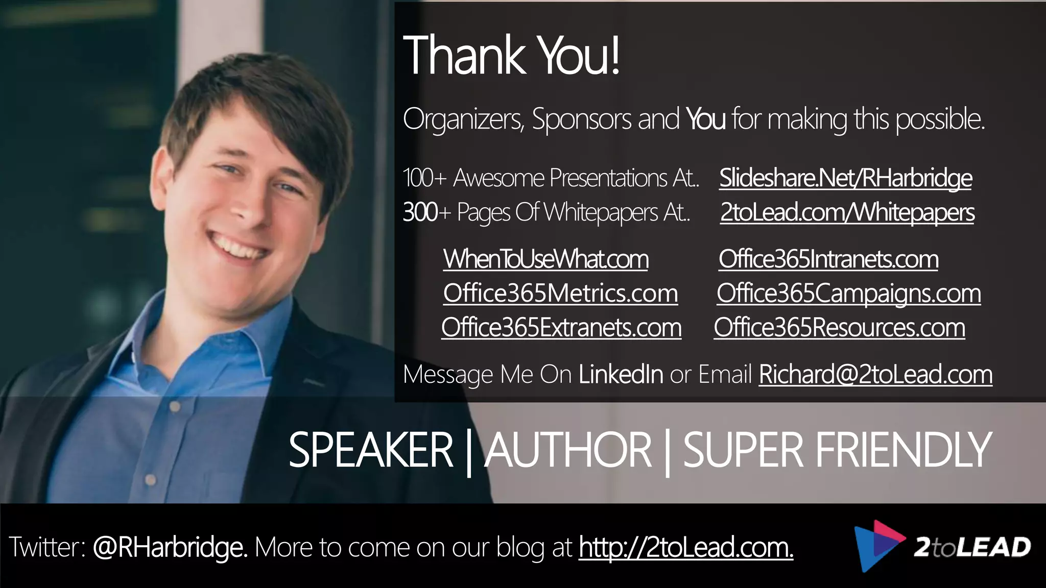 Thank You!
Organizers, SponsorsandYouformakingthispossible.
100+AwesomePresentationsAt.. Slideshare.Net/RHarbridge
300+PagesOfWhitepapersAt.. 2toLead.com/Whitepapers
WhenToUseWhat.com Office365Intranets.com
Office365Metrics.com Office365Campaigns.com
Office365Extranets.com Office365Resources.com
Message Me On LinkedIn or Email Richard@2toLead.com
SPEAKER | AUTHOR | SUPER FRIENDLY
Twitter: @RHarbridge. More to come on our blog at http://2toLead.com.
 