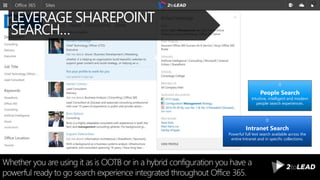 LEVERAGE SHAREPOINT
SEARCH…
Whether you are using it as is OOTB or in a hybrid configuration you have a
powerful ready to go search experience integrated throughout Office 365.
Intranet Search
Powerful full text search available across the
entire Intranet and in specific collections.
People Search
Intuitive, intelligent and modern
people search experiences.
 