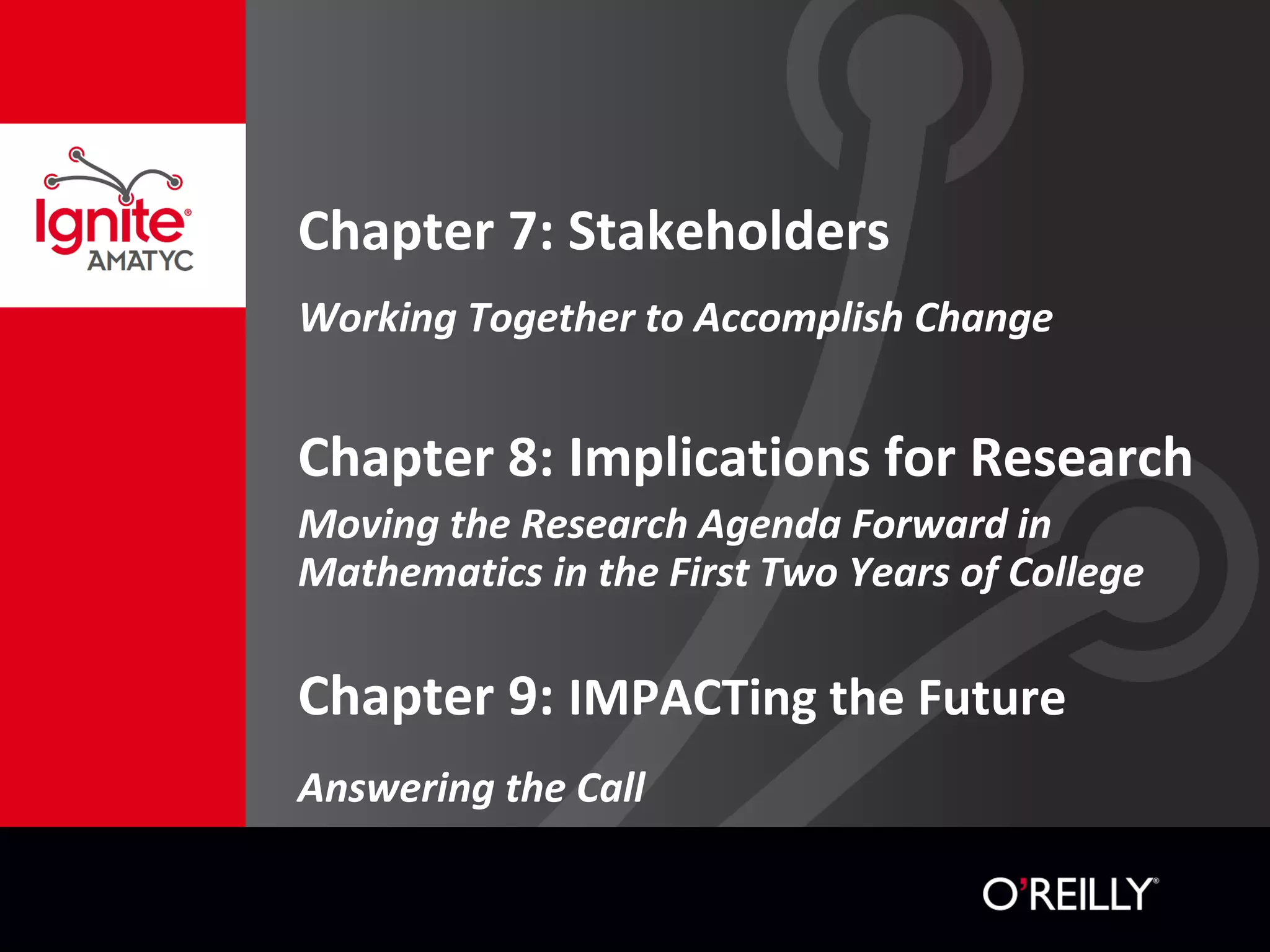 Chapter 7: Stakeholders
Working Together to Accomplish Change
Chapter 8: Implications for Research
Moving the Research Agenda Forward in
Mathematics in the First Two Years of College
Chapter 9: IMPACTing the Future
Answering the Call
 