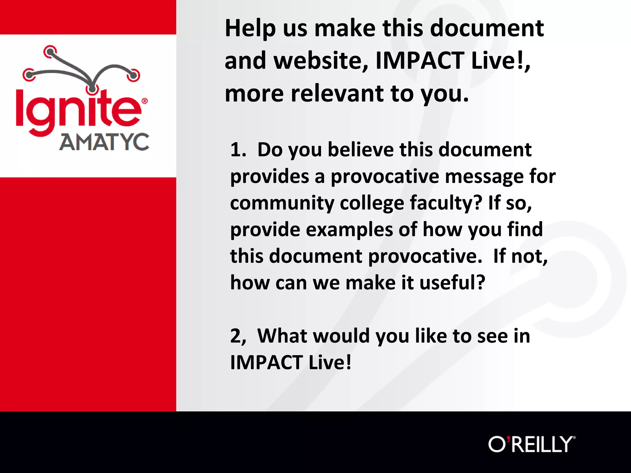 Help us make this document
and website, IMPACT Live!,
more relevant to you.
1. Do you believe this document
provides a provocative message for
community college faculty? If so,
provide examples of how you find
this document provocative. If not,
how can we make it useful?
2, What would you like to see in
IMPACT Live!
 