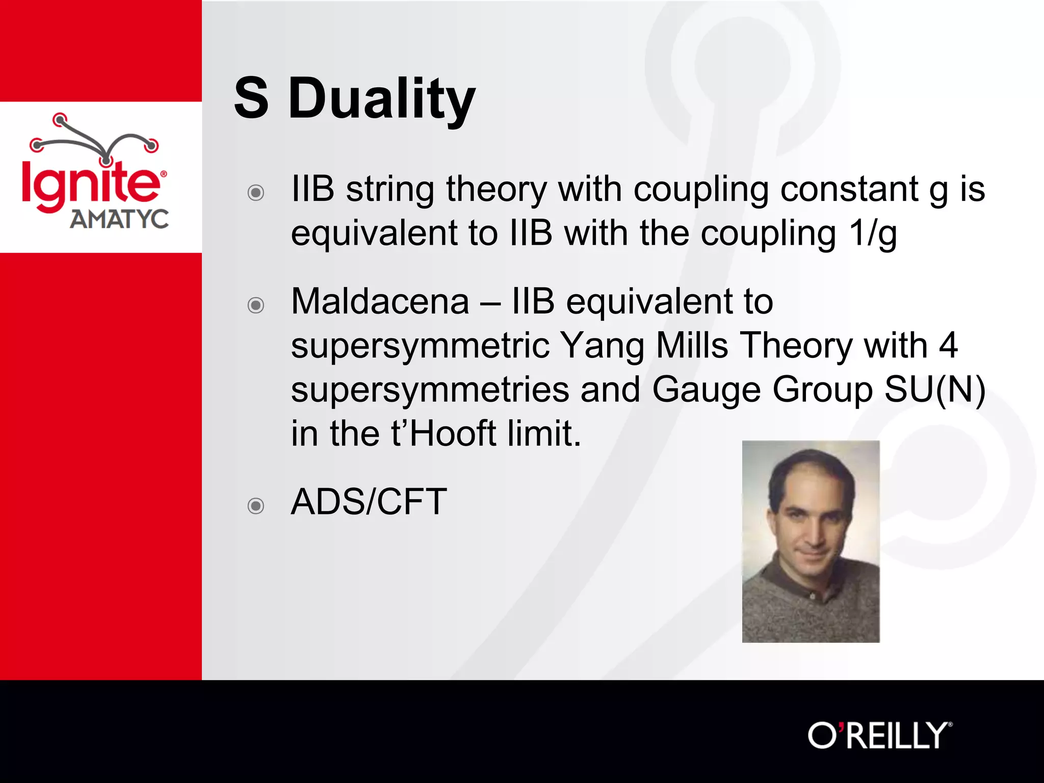 S Duality
๏ IIB string theory with coupling constant g is
equivalent to IIB with the coupling 1/g
๏ Maldacena – IIB equivalent to
supersymmetric Yang Mills Theory with 4
supersymmetries and Gauge Group SU(N)
in the t’Hooft limit.
๏ ADS/CFT
 