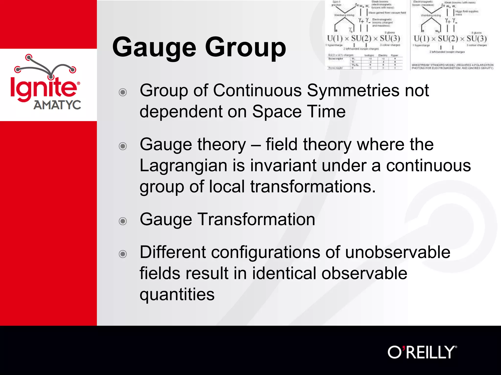 Gauge Group
๏ Group of Continuous Symmetries not
dependent on Space Time
๏ Gauge theory – field theory where the
Lagrangian is invariant under a continuous
group of local transformations.
๏ Gauge Transformation
๏ Different configurations of unobservable
fields result in identical observable
quantities
 