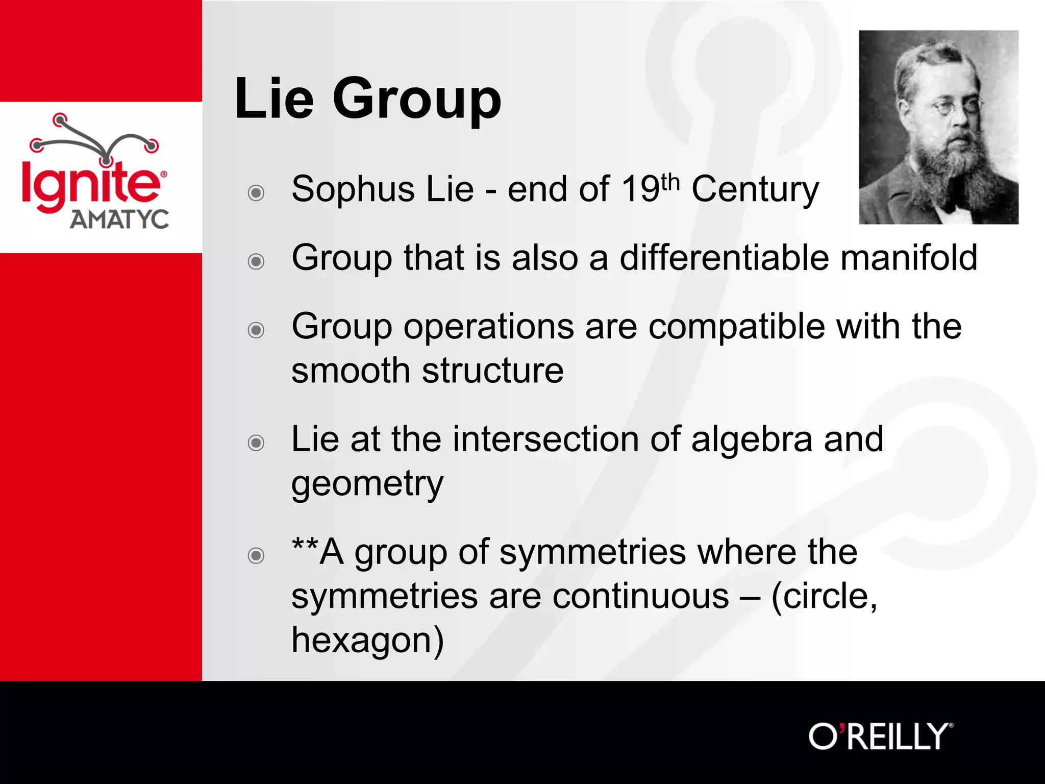 Lie Group
๏ Sophus Lie - end of 19th Century
๏ Group that is also a differentiable manifold
๏ Group operations are compatible with the
smooth structure
๏ Lie at the intersection of algebra and
geometry
๏ **A group of symmetries where the
symmetries are continuous – (circle,
hexagon)
 