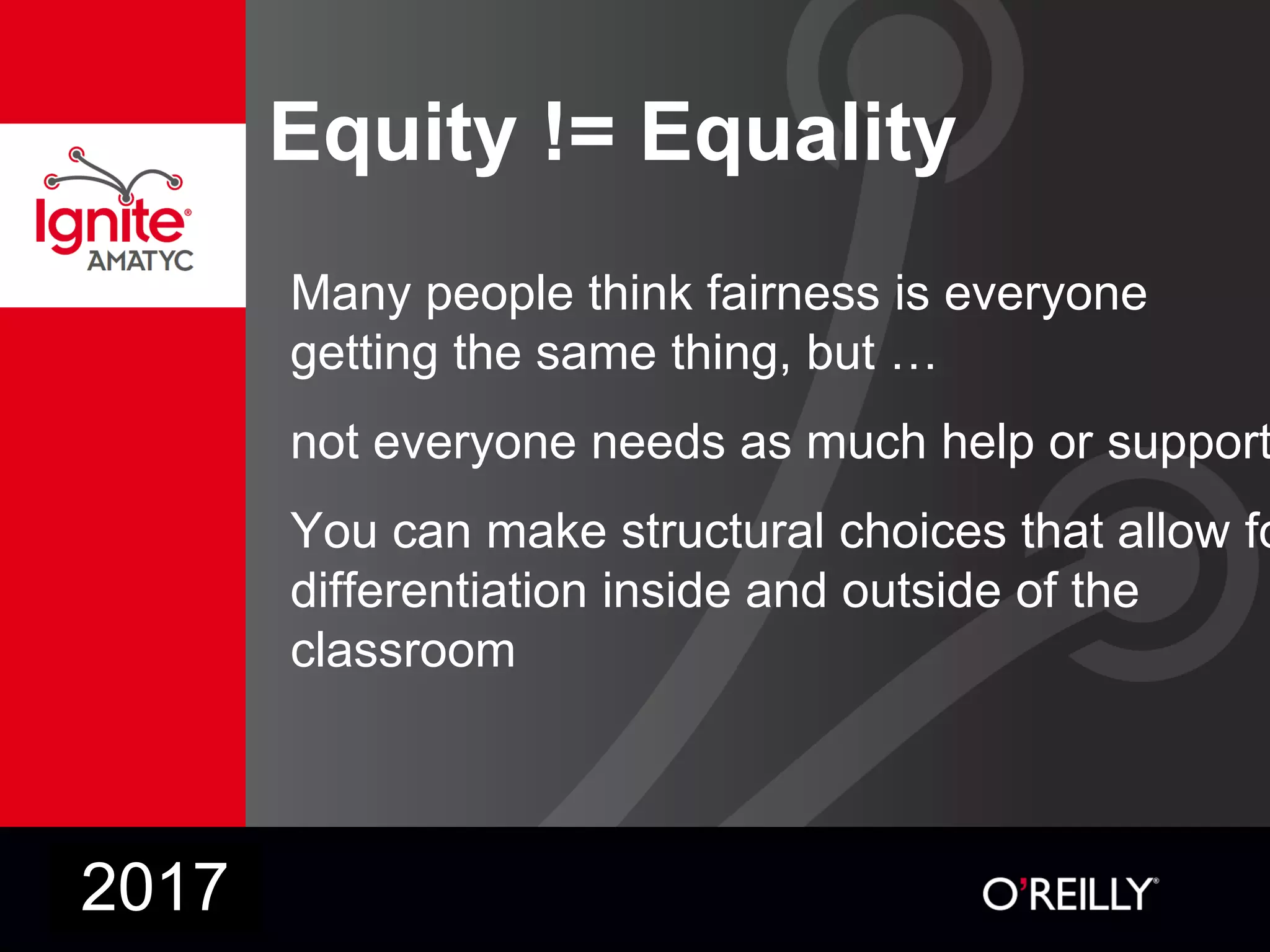 Equity != Equality
Many people think fairness is everyone
getting the same thing, but …
not everyone needs as much help or support
You can make structural choices that allow fo
differentiation inside and outside of the
classroom
2017
 
