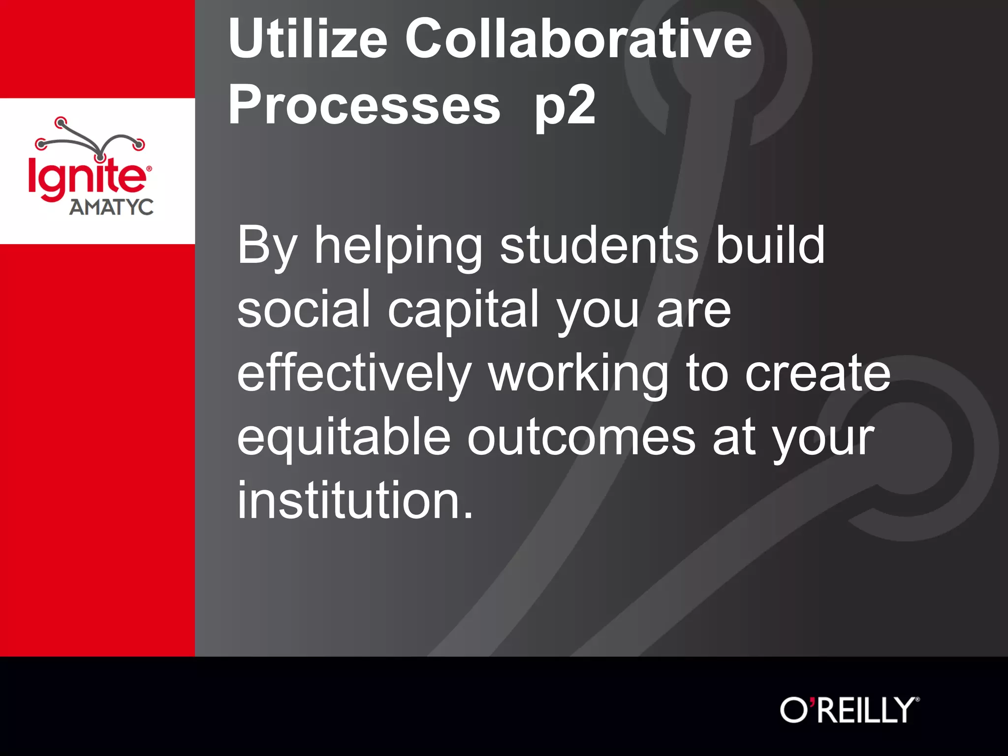 Utilize Collaborative
Processes p2
By helping students build
social capital you are
effectively working to create
equitable outcomes at your
institution.
 