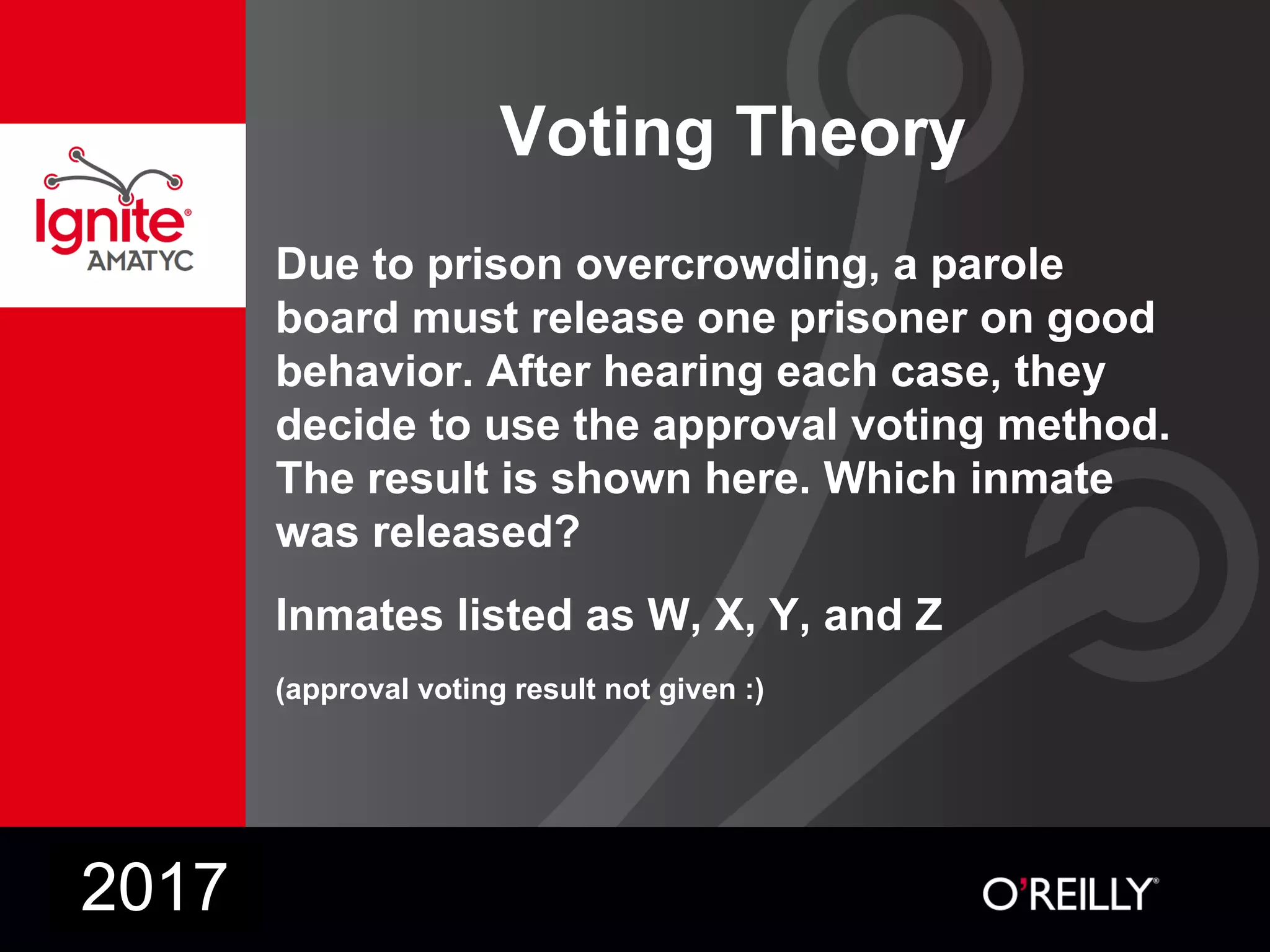 Voting Theory
Due to prison overcrowding, a parole
board must release one prisoner on good
behavior. After hearing each case, they
decide to use the approval voting method.
The result is shown here. Which inmate
was released?
Inmates listed as W, X, Y, and Z
(approval voting result not given :)
2017
 