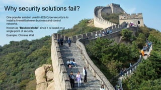 Why security solutions fail?
One popular solution used in ICS Cybersecurity is to
install a firewall between business and control
networks.
Known as “Bastion Model” since it is based on a
single point of security.
Example: Chinese Wall
 